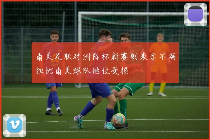 南美足联对洲际杯新赛制表示不满担忧南美球队地位受损