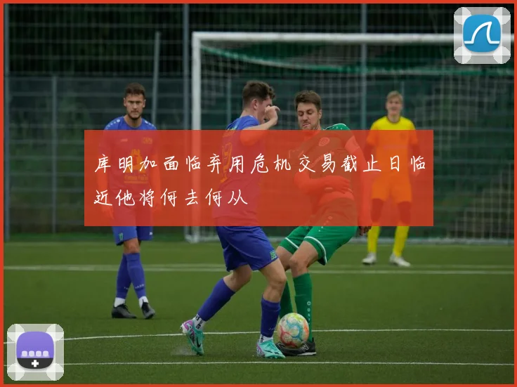 库明加面临弃用危机交易截止日临近他将何去何从