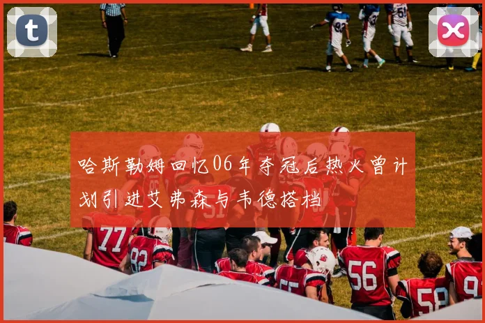 哈斯勒姆回忆06年夺冠后热火曾计划引进艾弗森与韦德搭档
