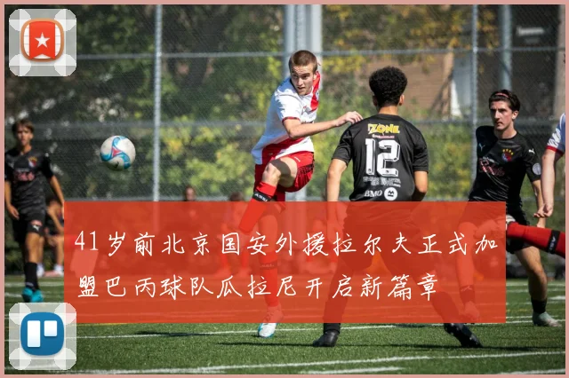 41岁前北京国安外援拉尔夫正式加盟巴丙球队瓜拉尼开启新篇章