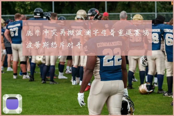 鹿牛冲突再掀波澜字母哥重返赛场波蒂斯怒斥对手