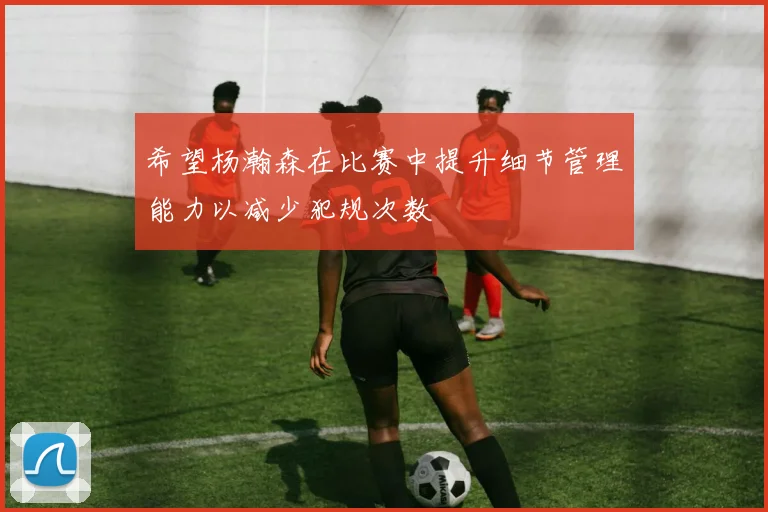 希望杨瀚森在比赛中提升细节管理能力以减少犯规次数