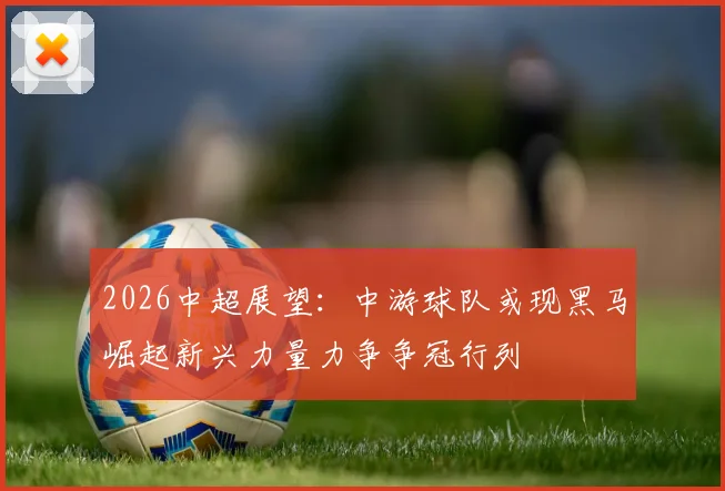 2026中超展望：中游球队或现黑马崛起新兴力量力争争冠行列