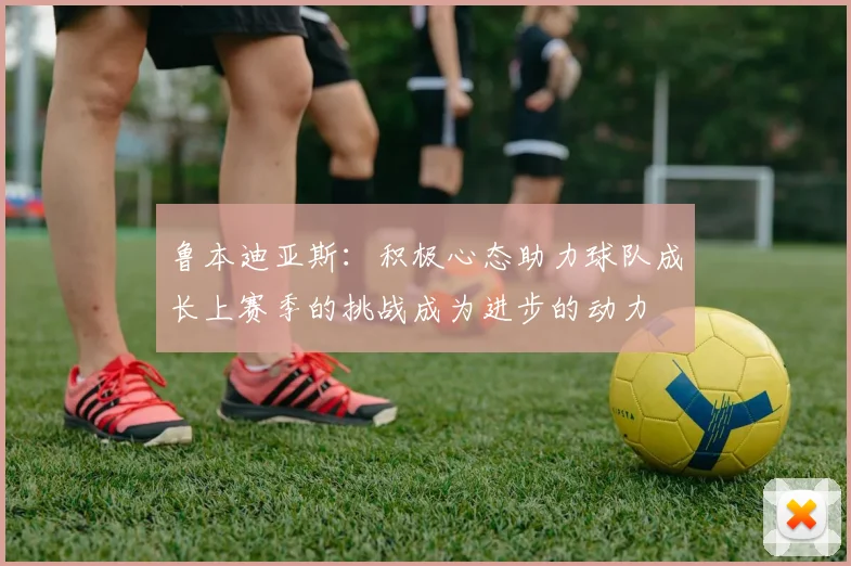 鲁本迪亚斯：积极心态助力球队成长上赛季的挑战成为进步的动力