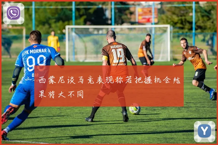 西蒙尼谈马竞表现称若把握机会结果将大不同
