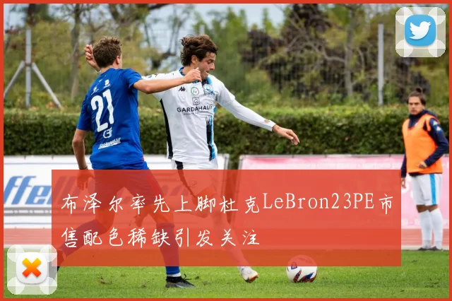 布泽尔率先上脚杜克LeBron23PE市售配色稀缺引发关注
