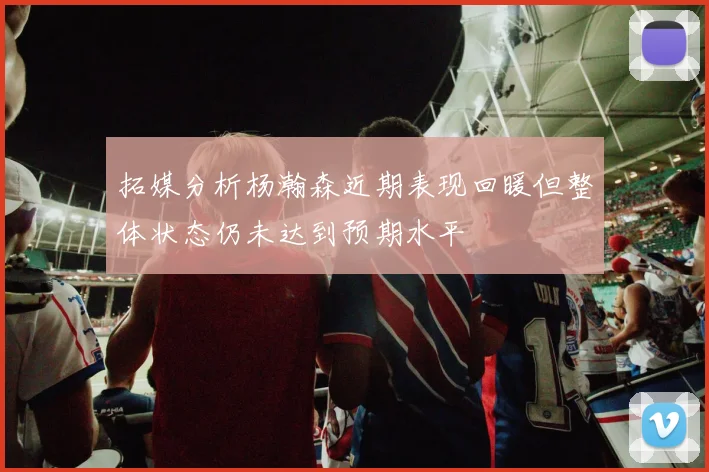 拓媒分析杨瀚森近期表现回暖但整体状态仍未达到预期水平