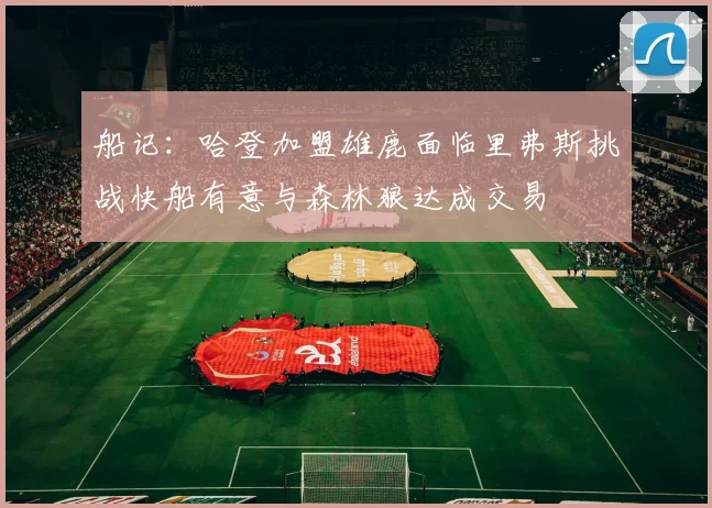 船记：哈登加盟雄鹿面临里弗斯挑战快船有意与森林狼达成交易