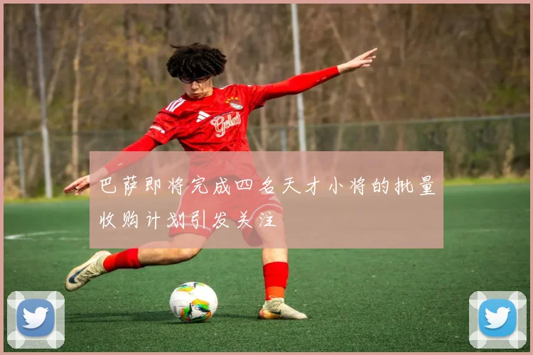 巴萨即将完成四名天才小将的批量收购计划引发关注