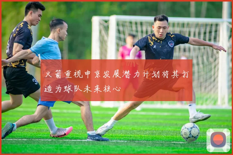 火箭重视申京发展潜力计划将其打造为球队未来核心