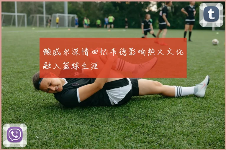 鲍威尔深情回忆韦德影响热火文化融入篮球生涯