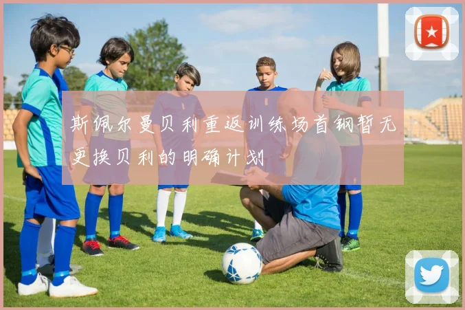 斯佩尔曼贝利重返训练场首钢暂无更换贝利的明确计划