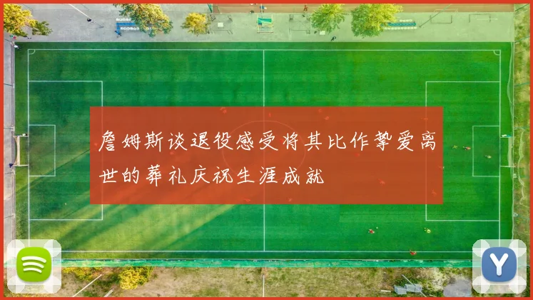 詹姆斯谈退役感受将其比作挚爱离世的葬礼庆祝生涯成就