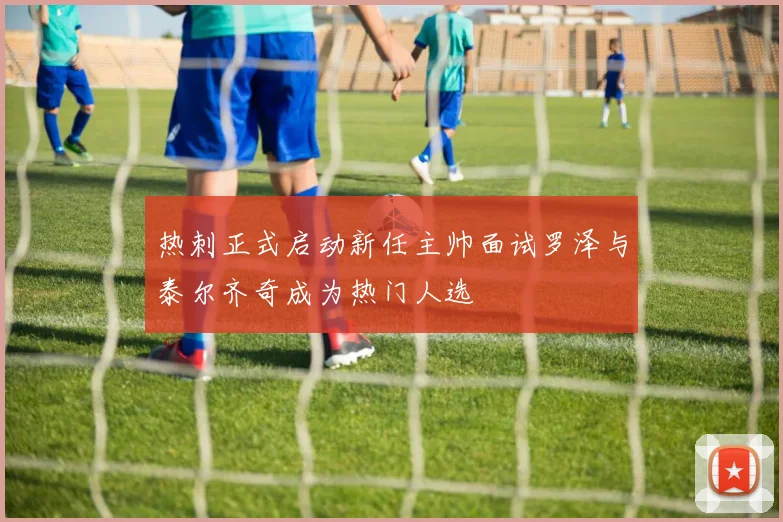热刺正式启动新任主帅面试罗泽与泰尔齐奇成为热门人选