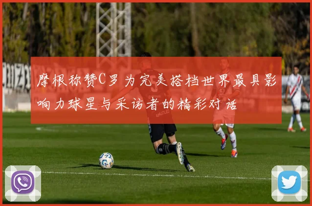 摩根称赞C罗为完美搭档世界最具影响力球星与采访者的精彩对话