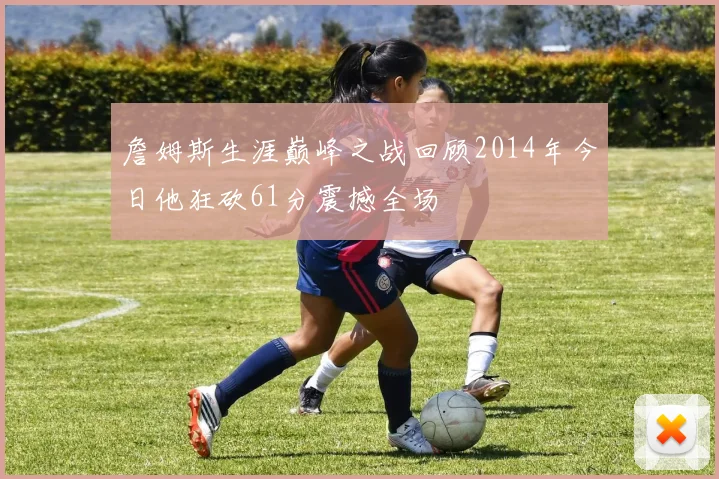 詹姆斯生涯巅峰之战回顾2014年今日他狂砍61分震撼全场