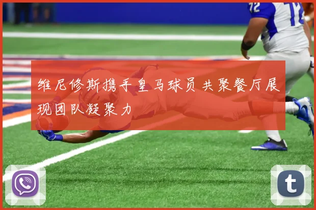 维尼修斯携手皇马球员共聚餐厅展现团队凝聚力