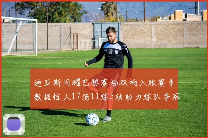 迪亚斯闪耀巴黎赛场双响入账赛季数据惊人17场11球5助助力球队争冠