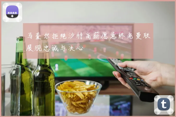马奎尔拒绝沙特高薪愿意终老曼联展现忠诚与决心