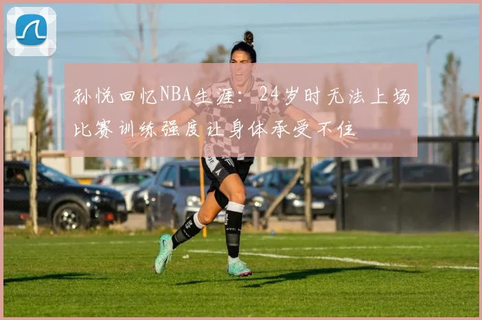 孙悦回忆NBA生涯：24岁时无法上场比赛训练强度让身体承受不住