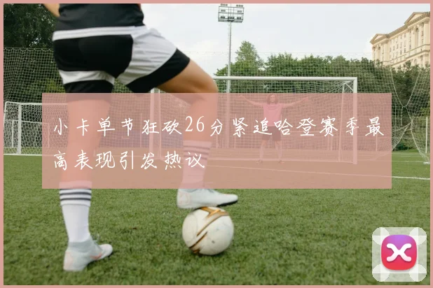 小卡单节狂砍26分紧追哈登赛季最高表现引发热议