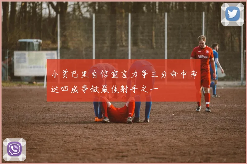 小贾巴里自信宣言力争三分命中率达四成争做最佳射手之一