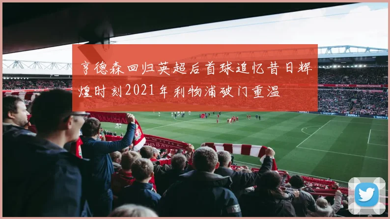 亨德森回归英超后首球追忆昔日辉煌时刻2021年利物浦破门重温