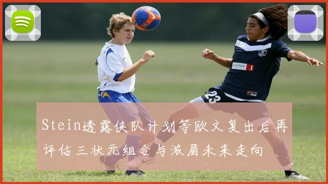 Stein透露侠队计划等欧文复出后再评估三状元组合与浓眉未来走向