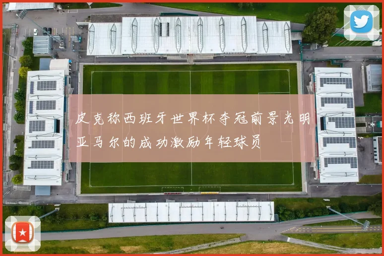 皮克称西班牙世界杯夺冠前景光明亚马尔的成功激励年轻球员