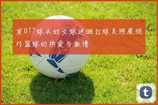 穿077球衣的女球迷晒打球美照展现对篮球的热爱与激情