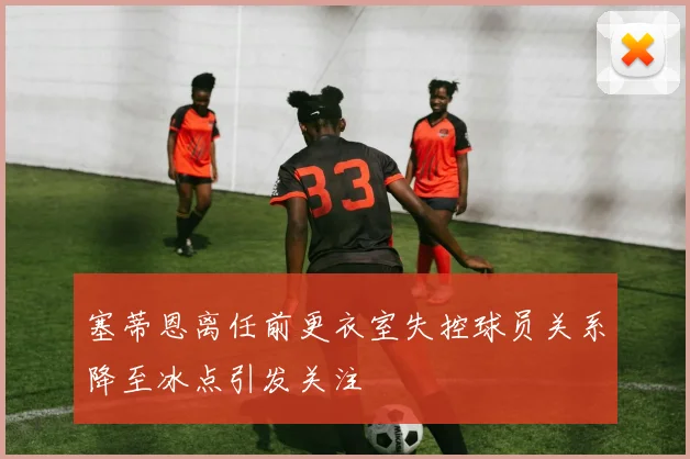 塞蒂恩离任前更衣室失控球员关系降至冰点引发关注