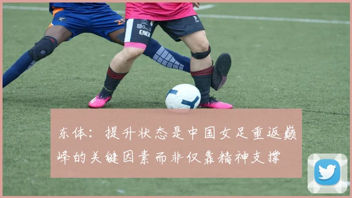 东体：提升状态是中国女足重返巅峰的关键因素而非仅靠精神支撑