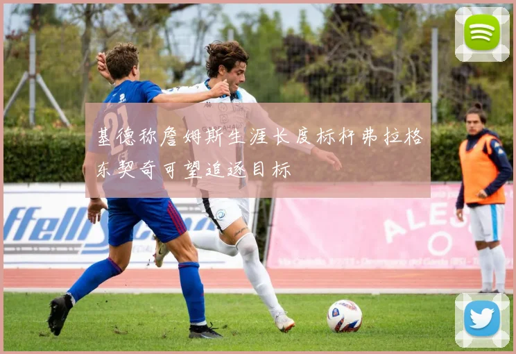 基德称詹姆斯生涯长度标杆弗拉格东契奇可望追逐目标