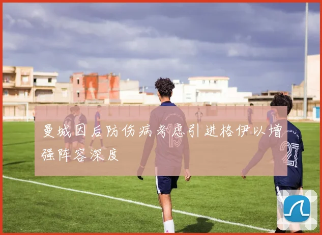 曼城因后防伤病考虑引进格伊以增强阵容深度