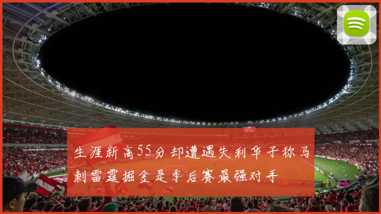 生涯新高55分却遭遇失利华子称马刺雷霆掘金是季后赛最强对手